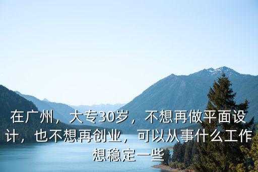 在廣州，大專30歲，不想再做平面設計，也不想再創業，可以從事什么工作想穩定一些