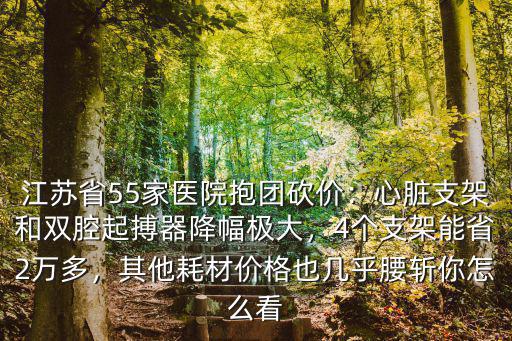 江蘇省55家醫院抱團砍價：心臟支架和雙腔起搏器降幅極大，4個支架能省2萬多，其他耗材價格也幾乎腰斬你怎么看