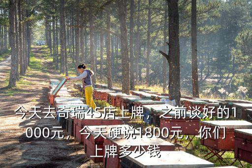 今天去奇瑞4S店上牌，之前談好的1000元，今天硬說1800元，你們上牌多少錢