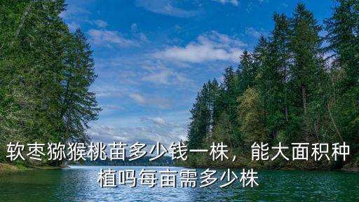 鹽城軟棗獼猴桃畝產多少,軟棗獼猴桃苗多少錢一株