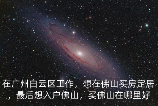 在廣州白云區工作，想在佛山買房定居，最后想入戶佛山，買佛山在哪里好