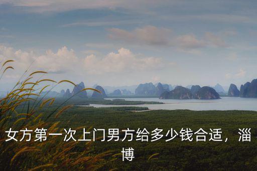 女方第一次上門(mén)男方給多少錢(qián)合適，淄博
