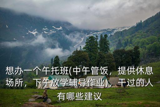 想辦一個午托班(中午管飯，提供休息場所，下午放學輔導作業(yè))，干過的人有哪些建議