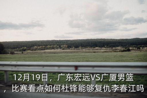 12月19日，廣東宏遠VS廣廈男籃，比賽看點如何杜鋒能夠復仇李春江嗎