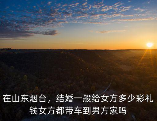 在山東煙臺，結婚一般給女方多少彩禮錢女方都帶車到男方家嗎