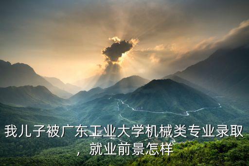 我兒子被廣東工業大學機械類專業錄取，就業前景怎樣