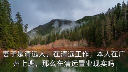 妻子是清遠人，在清遠工作，本人在廣州上班，那么在清遠置業現實嗎