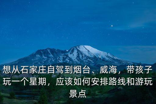 想從石家莊自駕到煙臺、威海，帶孩子玩一個星期，應該如何安排路線和游玩景點