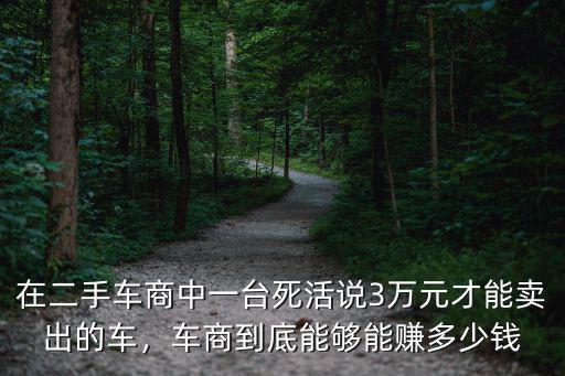 在二手車商中一臺死活說3萬元才能賣出的車，車商到底能夠能賺多少錢