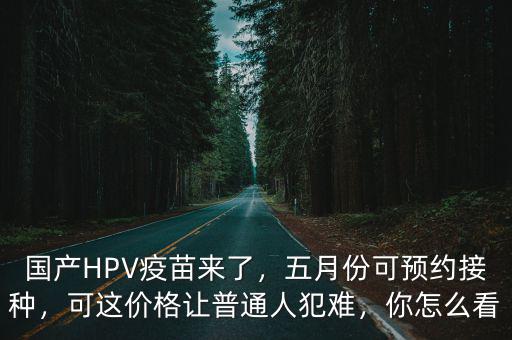 國產(chǎn)HPV疫苗來了，五月份可預(yù)約接種，可這價格讓普通人犯難，你怎么看