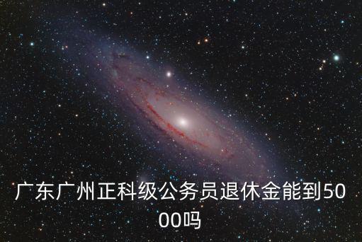 深圳公務員局級干部退休金是多少,副處級干部養老金能拿多少