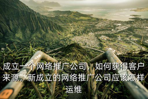 成立一個網絡推廣公司，如何獲得客戶來源，新成立的網絡推廣公司應該怎樣運維