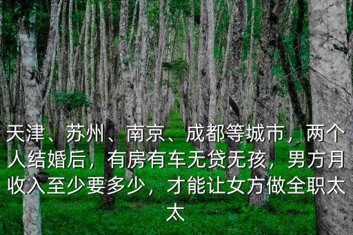 天津、蘇州、南京、成都等城市，兩個人結(jié)婚后，有房有車無貸無孩，男方月收入至少要多少，才能讓女方做全職太太