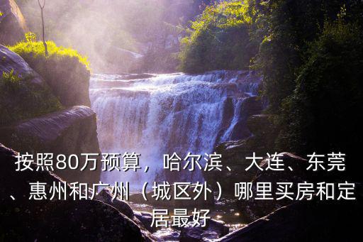 按照80萬預算，哈爾濱、大連、東莞、惠州和廣州（城區外）哪里買房和定居最好