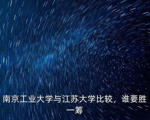 江蘇省南京工業大學排名多少,南京工業大學與江蘇大學比較