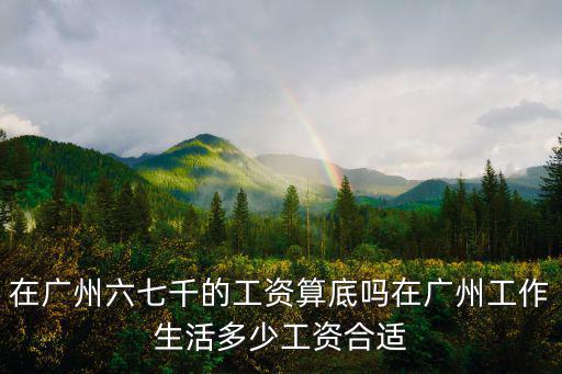 在廣州六七千的工資算底嗎在廣州工作生活多少工資合適
