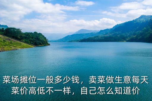 菜場攤位一般多少錢，賣菜做生意每天菜價高低不一樣，自己怎么知道價