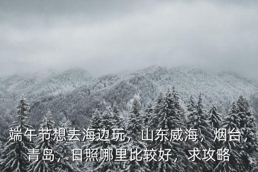 端午節(jié)想去海邊玩，山東威海，煙臺，青島，日照哪里比較好，求攻略