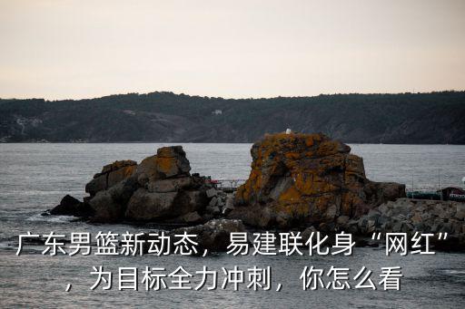廣東男籃新動態，易建聯化身“網紅”，為目標全力沖刺，你怎么看