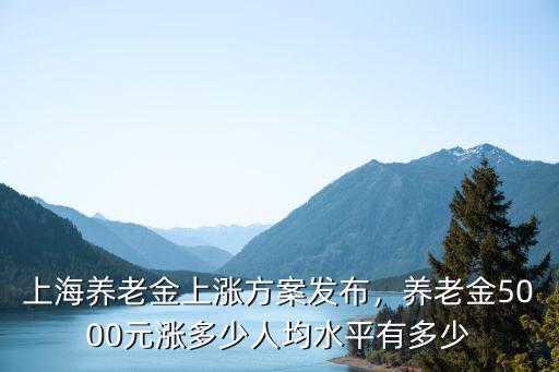 上海養(yǎng)老金上漲方案發(fā)布，養(yǎng)老金5000元漲多少人均水平有多少