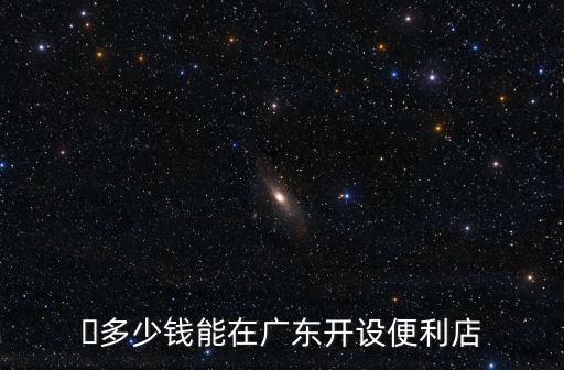 ?多少錢能在廣東開設便利店