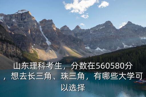 山東理科考生，分數在560580分，想去長三角、珠三角，有哪些大學可以選擇
