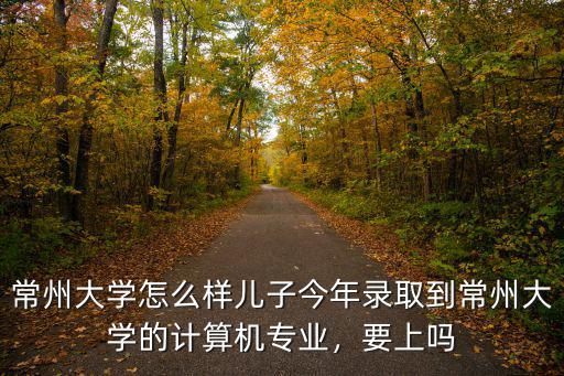 常州大學新生有多少,常州大學怎么樣