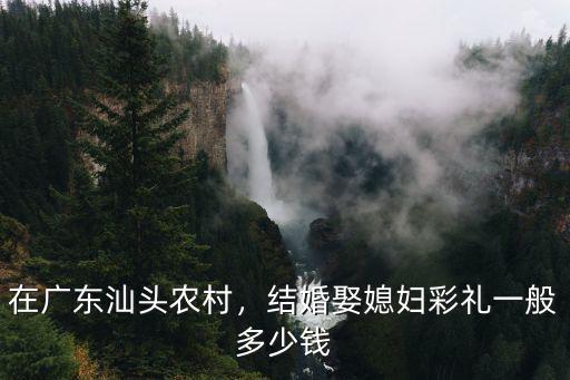 在廣東汕頭農(nóng)村，結(jié)婚娶媳婦彩禮一般多少錢