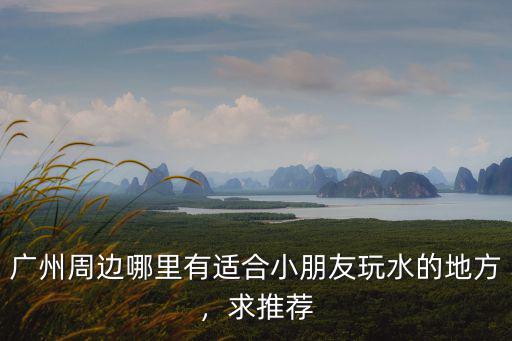 廣州周邊哪里有適合小朋友玩水的地方，求推薦