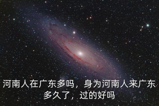 河南人在廣東多嗎，身為河南人來廣東多久了，過的好嗎