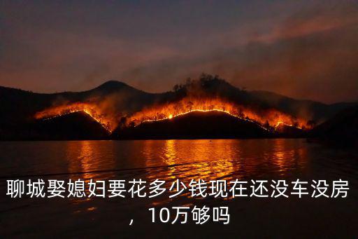 聊城娶媳婦要花多少錢現(xiàn)在還沒車沒房，10萬夠嗎