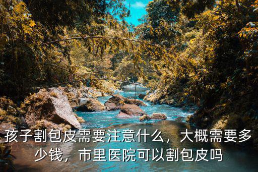 棗莊割包皮需要多少錢,孩子割包皮需要注意什么