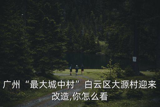 廣州“最大城中村”白云區大源村迎來改造,你怎么看