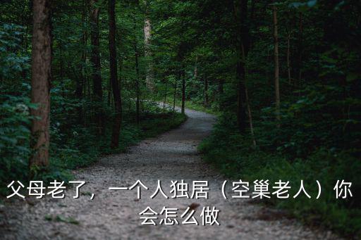 父母老了，一個人獨居（空巢老人）你會怎么做
