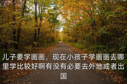 兒子要學畫畫，現在小孩子學畫畫去哪里學比較好啊有沒有必要去外地或者出國