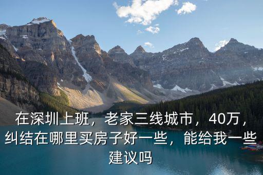 在深圳上班，老家三線城市，40萬，糾結在哪里買房子好一些，能給我一些建議嗎