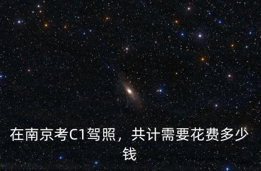 現在南京考駕照要多少錢,在南京考C1駕照