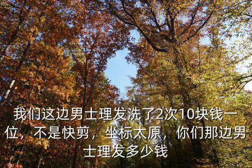 我們這邊男士理發洗了2次10塊錢一位，不是快剪，坐標太原，你們那邊男士理發多少錢