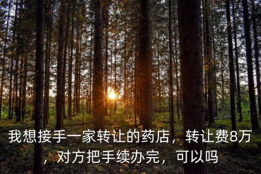 我想接手一家轉(zhuǎn)讓的藥店，轉(zhuǎn)讓費8萬，對方把手續(xù)辦完，可以嗎