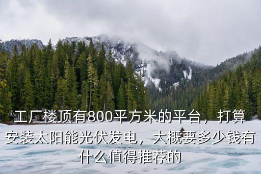 工廠樓頂有800平方米的平臺，打算安裝太陽能光伏發電，大概要多少錢有什么值得推薦的