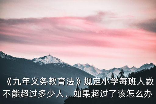 《九年義務教育法》規定小學每班人數不能超過多少人，如果超過了該怎么辦