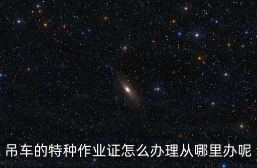 吊車的特種作業證怎么辦理從哪里辦呢