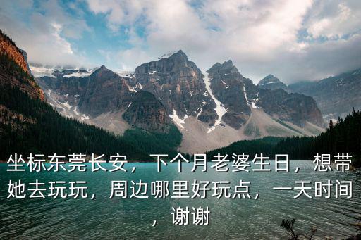坐標(biāo)東莞長安，下個月老婆生日，想帶她去玩玩，周邊哪里好玩點，一天時間，謝謝