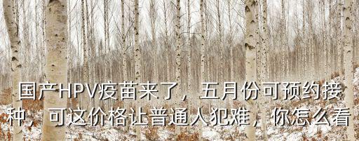國產HPV疫苗來了，五月份可預約接種，可這價格讓普通人犯難，你怎么看