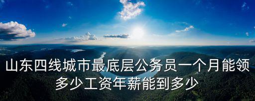 山東四線城市最底層公務員一個月能領多少工資年薪能到多少