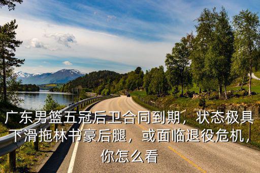 廣東男籃五冠后衛合同到期，狀態極具下滑拖林書豪后腿，或面臨退役危機，你怎么看