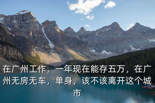 在廣州工作，一年現在能存五萬，在廣州無房無車，單身，該不該離開這個城市