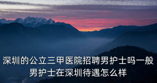 深圳的公立三甲醫院招聘男護士嗎一般男護士在深圳待遇怎么樣