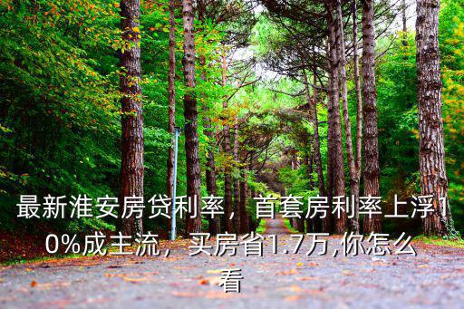 淮安現房貸利率是多少,首套房利率上浮10%成主流