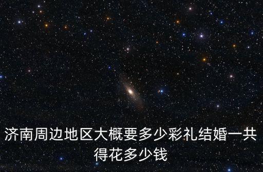 濟南周邊地區大概要多少彩禮結婚一共得花多少錢